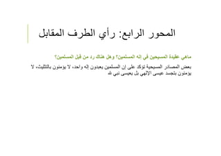 ‫الرابع‬ ‫المحور‬:‫المقابل‬ ‫الطرف‬ ‫رأي‬
‫المسلمين؟‬ ‫قبل‬ ‫من‬ ‫رد‬ ‫هناك‬ ‫وهل‬ ‫المسلمين؟‬ ‫إله‬ ‫في‬ ‫المسيحين‬ ‫عقيدة‬ ‫ماهي‬
‫ب‬ ‫يؤمنون‬ ‫ﻻ‬ ،‫واحد‬ ‫إله‬ ‫يعبدون‬ ‫المسلمين‬ ‫إن‬ ‫على‬ ‫تؤكد‬ ‫المسيحية‬ ‫المصادر‬ ‫بعض‬‫ﻻ‬ ،‫التثليث‬
‫نبي‬ ‫يعيسى‬ ‫بل‬ ‫اﻹلهي‬ ‫عيسى‬ ‫بتجسد‬ ‫يؤمنون‬
 