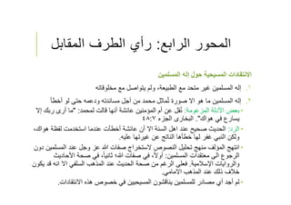 ‫الرابع‬ ‫المحور‬:‫المقابل‬ ‫الطرف‬ ‫رأي‬
‫المسلمين‬ ‫إله‬ ‫حول‬ ‫المسيحية‬ ‫اﻻنتقادات‬
.١‫مخلوقاته‬ ‫مع‬ ‫يتواصل‬ ‫ولم‬ ،‫الطبيعة‬ ‫مع‬ ‫متحد‬ ‫غير‬ ‫المسلمين‬ ‫إله‬
.٢‫أخطﺄ‬ ‫لو‬ ‫حتى‬ ‫ودعمه‬ ‫مساندته‬ ‫أجل‬ ‫من‬ ‫محمد‬ ‫ماثل‬ُ‫ت‬ ‫صورة‬ ‫اﻻ‬ ‫هو‬ ‫ما‬ ‫المسلمين‬ ‫إله‬
‫المزعومة‬ ‫اﻷدلة‬ ‫بعض‬:‫لمحمد‬ ‫قالت‬ ‫أنها‬ ‫عائشة‬ ‫المؤمنين‬ ‫أم‬ ‫عن‬ ‫قل‬ُ‫ن‬" :‫إﻻ‬ ‫ربك‬ ‫أرى‬ ‫ما‬
‫هواك‬ ‫في‬ ‫يسارع‬."‫الجزء‬ ‫البخارى‬٤٨:٧
‫الرد‬:‫هواك‬ ‫لفظة‬ ‫استخدمت‬ ‫عندما‬ ‫أخطﺄت‬ ‫عائشة‬ ‫أن‬ ‫اﻻ‬ ‫السنة‬ ‫اهل‬ ‫عند‬ ‫صحيح‬ ‫الحديث‬،
‫عليه‬ ‫غيرتها‬ ‫عن‬ ‫الناتج‬ ‫خطﺄها‬ ‫لها‬ ‫غفر‬ ‫النبي‬ ‫ولكن‬.
‫المسلم‬ ‫عند‬ ‫وجل‬ ‫عز‬ ‫ﷲ‬ ‫صفات‬ ‫ﻻستخراج‬ ‫النصوص‬ ‫تحليل‬ ‫منهج‬ ‫المؤلف‬ ‫انتهج‬‫دون‬ ‫ين‬
‫المسلمين‬ ‫معتقدات‬ ‫الى‬ ‫الرجوع‬:‫اﻷحاد‬ ‫صحة‬ ‫في‬ ،ً‫ا‬‫ثاني‬ ‫ﷲ؛‬ ‫صفات‬ ‫في‬ ،ً‫ﻻ‬‫أو‬‫يث‬
‫اﻹسﻼمية‬ ‫والروايات‬.‫قد‬ ‫انه‬ ‫اﻻ‬ ‫السلفي‬ ‫المذهب‬ ‫عند‬ ‫الحديث‬ ‫صحة‬ ‫من‬ ‫الرغم‬ ‫فعلى‬‫يكون‬
‫اﻻمامي‬ ‫المذهب‬ ‫عند‬ ‫ذلك‬ ‫خﻼف‬.
‫اﻻنتقادات‬ ‫هذه‬ ‫خصوص‬ ‫في‬ ‫المسيحيين‬ ‫يناقشون‬ ‫للمسلمين‬ ‫مصادر‬ ‫أي‬ ‫أجد‬ ‫لم‬.
 