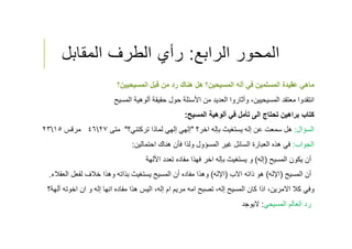 ‫الرابع‬ ‫المحور‬:‫المقابل‬ ‫الطرف‬ ‫رأي‬
‫المسيحيين‬ ‫قبل‬ ‫من‬ ‫رد‬ ‫هناك‬ ‫هل‬ ‫المسيحين؟‬ ‫أله‬ ‫في‬ ‫المسلمين‬ ‫عقيدة‬ ‫ماهي‬‫؟‬
‫معتقد‬ ‫انتقدوا‬‫ألوهية‬ ‫حقيقة‬ ‫حول‬ ‫اﻷسئلة‬ ‫من‬ ‫العديد‬ ‫وأثاروا‬ ،‫المسيحيين‬‫المسيح‬
‫ألوهية‬ ‫في‬ ‫تأمل‬ ‫الى‬ ‫تحتاج‬ ‫براهين‬ ‫كتاب‬‫المسيح‬:
‫السؤال‬:‫اخر؟‬ ‫بإله‬ ‫يستغيث‬ ‫إله‬ ‫عن‬ ‫سمعت‬ ‫هل‬"‫تركتني؟‬ ‫لماذا‬ ‫إلهي‬ ‫إلهي‬"‫متى‬٢٧٤٦‫مرقس‬١٥٢٣
‫الجواب‬:‫احتمالين‬ ‫هناك‬ ‫فﺄن‬ ‫ولذا‬ ‫المسؤول‬ ‫غير‬ ‫السائل‬ ‫العبارة‬ ‫هذه‬ ‫في‬:
‫المسيح‬ ‫يكون‬ ‫أن‬)‫إله‬(‫تعدد‬ ‫مفاده‬ ‫فهذا‬ ‫اخر‬ ‫بإله‬ ‫يستغيث‬ ‫و‬‫اﻷلهة‬
‫أن‬‫المسيح‬)‫اﻹله‬(‫اﻻب‬ ‫ذاته‬ ‫هو‬)‫اﻹله‬(‫الع‬ ‫لفعل‬ ‫خﻼف‬ ‫وهذا‬ ‫بذاته‬ ‫يستغيث‬ ‫المسيح‬ ‫أن‬ ‫مفاده‬ ‫وهذا‬‫قﻼء‬.
‫وفي‬‫أله‬ ‫اخوته‬ ‫ان‬ ‫و‬ ‫إله‬ ‫انها‬ ‫مفاده‬ ‫هذا‬ ‫اليس‬ ،‫إله‬ ‫ام‬ ‫مريم‬ ‫امه‬ ‫تصبح‬ ،‫إله‬ ‫المسيح‬ ‫كان‬ ‫اذا‬ ،‫اﻻمرين‬ ‫كﻼ‬‫ة؟‬
‫المسيحي‬ ‫العالم‬ ‫رد‬:‫ﻻيوجد‬
 