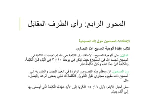 ‫الرابع‬ ‫المحور‬:‫المقابل‬ ‫الطرف‬ ‫رأي‬
‫المسيحية‬ ‫إله‬ ‫حول‬ ‫المسلمين‬ ‫اﻻنتقادات‬
‫عقيدة‬ ‫كتاب‬‫عند‬ ‫المسيح‬ ‫ألوهية‬‫النصارى‬
‫الدليل‬:‫الكل‬ ‫تجسدت‬ ‫ثم‬ ‫ﷲ‬ ‫هي‬ ‫الكلمة‬ ‫بان‬ ‫اﻻعتقاد‬ ،‫المسيح‬ ‫ألوهية‬ ‫على‬‫في‬ ‫مة‬
‫المسيح‬)‫المسيح‬ ‫في‬ ‫ﷲ‬ ‫تجسد‬(‫حيث‬‫يوحنا‬ ‫في‬ ‫ذكر‬ُ‫ي‬٣٠:٢٠‫ا‬ َ‫ان‬َ‫ك‬ ِ‫ء‬ْ‫د‬َ‫ب‬ْ‫ال‬ ‫ي‬ِ‫ف‬،ُ‫ة‬َ‫م‬ِ‫ل‬َ‫ك‬ْ‫ل‬
َ‫ﷲ‬ ُ‫ة‬َ‫م‬ِ‫ل‬َ‫ك‬ْ‫ال‬ َ‫ان‬َ‫ك‬ َ‫و‬ ،ِ‫ﷲ‬ َ‫د‬ْ‫ن‬ِ‫ع‬ َ‫ان‬َ‫ك‬ ُ‫ة‬َ‫م‬ِ‫ل‬َ‫ك‬ْ‫ال‬ َ‫و‬.
‫المسلمين‬ ‫رد‬:‫الى‬ ‫والمنسوبة‬ ‫الجديد‬ ‫العهد‬ ‫في‬ ‫الواردة‬ ‫النصوص‬ ‫هذه‬ ‫معظم‬ ‫ان‬
‫تقبل‬ ‫مجازي‬ ‫مفهوم‬ ‫ذات‬ ‫المسيح‬‫التﺄويل‬.‫فالكلمة‬‫الوعد‬ ‫بمعنى‬ ‫تﺄتي‬ ‫قد‬‫والبشارة‬
‫مثل‬
‫اﻷول‬ ‫اﻷيام‬ ‫أخبار‬ ‫سفر‬١٦:١٥ِ‫ل‬َ‫ك‬ْ‫ال‬ ،ُ‫ه‬َ‫د‬ْ‫ه‬َ‫ع‬ ِ‫د‬َ‫ب‬َ‫ﻷ‬‫ا‬ ‫ى‬َ‫ل‬ِ‫إ‬ ‫وا‬ُ‫ر‬ُ‫ك‬ْ‫ذ‬‫ا‬َ‫ه‬ِ‫ب‬ ‫ى‬َ‫ص‬ ْ‫و‬َ‫أ‬ ‫ي‬ِ‫ت‬‫ﱠ‬‫ل‬‫ا‬ َ‫ة‬َ‫م‬‫ا‬
‫يل‬ ِ‫ج‬ ِ‫ف‬ْ‫ل‬َ‫أ‬ ‫ى‬َ‫ل‬ِ‫إ‬.
 