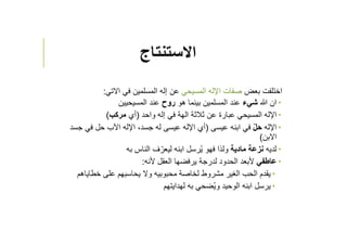 ‫اﻻستنتاج‬
‫بعض‬ ‫اختلفت‬‫المسيحي‬ ‫اﻹله‬ ‫صفات‬‫اﻻتي‬ ‫في‬ ‫المسلمين‬ ‫إله‬ ‫عن‬:
‫ﷲ‬ ‫ان‬‫ﺷيء‬‫هو‬ ‫بينما‬ ‫المسلمين‬ ‫عند‬‫روح‬‫المسيحيين‬ ‫عند‬
‫واحد‬ ‫إله‬ ‫في‬ ‫الهة‬ ‫ثﻼثة‬ ‫عن‬ ‫عبارة‬ ‫المسيحي‬ ‫اﻹله‬)‫أي‬‫مركب‬(
‫اﻹله‬ّ‫ل‬‫ح‬‫عيسى‬ ‫ابنه‬ ‫في‬)‫جس‬ ‫في‬ ‫حل‬ ‫اﻵب‬ ‫اﻹله‬ ،‫جسد‬ ‫له‬ ‫عيسى‬ ‫اﻹله‬ ‫أي‬‫د‬
‫اﻻبن‬(
‫لديه‬‫مادية‬ ‫نزعة‬‫به‬ ‫الناس‬ ‫ف‬ ّ‫ليعر‬ ‫ابنه‬ ‫رسل‬ُ‫ي‬ ‫فهو‬ ‫ولذا‬
‫عاطفي‬‫ﻷنه‬ ‫العقل‬ ‫يرفضها‬ ‫لدرجة‬ ‫الحدود‬ ‫ﻷبعد‬:
‫خطاياهم‬ ‫على‬ ‫يحاسبهم‬ ‫وﻻ‬ ‫محبوبيه‬ ‫لخاصة‬ ‫مشروط‬ ‫الغير‬ ‫الحب‬ ‫يقدم‬
‫لهدايتهم‬ ‫به‬ ‫ضحي‬ُ‫ي‬‫و‬ ‫الوحيد‬ ‫ابنه‬ ‫يرسل‬
 