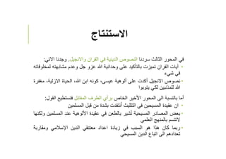 ‫اﻻستنتاج‬
‫في‬‫المحور‬‫الثالث‬‫سردنا‬‫النصوص‬‫الدينية‬‫في‬‫القران‬‫واﻻنجيل‬.‫وجدنا‬‫ا‬‫ﻻتي‬:
‫آيات‬‫القران‬‫تميزت‬‫بالتﺄكيد‬‫على‬‫وحدانية‬‫ﷲ‬‫عزو‬‫جل‬‫وعدم‬‫مشابهته‬‫ل‬‫مخلوقاته‬
‫في‬‫شيء‬
‫نصوص‬‫اﻻنجيل‬‫أكدت‬‫على‬‫ألوهية‬،‫عيسى‬‫كونه‬‫ابن‬،‫ﷲ‬‫الحياة‬‫اﻻزلية‬،‫مغفرة‬
‫ﷲ‬‫للمذنبين‬‫لكي‬‫يتوبوا‬
‫أما‬‫بالنسبة‬‫الى‬‫المحور‬‫اﻷخير‬‫الخاص‬‫برأي‬‫الطرف‬‫المقابل‬‫فنستطيع‬‫ا‬‫لقول‬:
‫ان‬‫عقيدة‬‫المسيحين‬‫في‬‫التثليث‬‫نتقدت‬ُ‫ا‬‫بشدة‬‫من‬‫قبل‬‫المسلمين‬
‫بعض‬‫المصادر‬‫المسيحية‬‫شير‬ُ‫ت‬‫بالطعن‬‫في‬‫عقيدة‬‫اﻷلوهية‬‫عند‬‫المس‬‫لمين‬‫ولكنها‬
‫ﻻتتسم‬‫بالمنهج‬‫العلمي‬
‫ربما‬‫كان‬‫هذا‬‫هو‬‫السبب‬‫في‬‫زيادة‬‫اعداد‬‫معتنقي‬‫الدين‬‫اﻹسﻼمي‬‫ومقاربة‬
‫تعدادهم‬‫الى‬‫اتباع‬‫الدين‬‫المسيحي‬
 