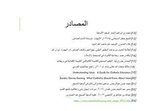 ‫المصادر‬
]12[‫الحمد‬ ‫إبراهيم‬ ‫بن‬ ‫محمد‬.‫اﻷلوهية‬ ‫توحيد‬
]13[‫السبحاني‬ ‫جعفر‬ ‫الشيخ‬.)١٣٨٨.(‫اﻹلهيات‬.‫الصادق‬ ‫اﻷمام‬ ‫مؤسسة‬.
]14[‫الحسون‬ ‫عﻼء‬.‫البيت‬ ‫اهل‬ ‫مذهب‬ ‫عند‬ ‫التوحيد‬
]15[‫الحلي‬ ‫المطهر‬ ‫يوسف‬ ‫بن‬ ‫الحسن‬ ‫العﻼمة‬.‫الصدق‬ ‫وكشف‬ ‫الحق‬ ‫نهج‬.‫الهجرة‬ ‫دار‬.‫ايران‬.‫قم‬
]16[‫جديد‬ ‫إسكندر‬.‫واﻹسﻼم‬ ‫المسيحية‬ ‫في‬ ‫الثالوث‬ ‫وحدانية‬
]17[‫يلدا‬ ‫جورج‬ ‫الشماس‬.‫الكاثولكي‬ ‫للكنيسة‬ ‫المسيحي‬ ‫التعليم‬.‫بريطانيا‬ ‫في‬ ‫الكلدانية‬ ‫الكنيسة‬
[18]‫بذاته‬ ‫تعالى‬ ‫ﷲ‬ ‫صفات‬ ‫عﻼقة‬) .٢٠١٠.(‫الكردي‬ ‫عبدالحميد‬ ‫راجح‬
]19[Understanding Islam: A Guide for Catholic Educators
]20[Sandra Toenies Keating, What Catholics Should Know About Islam
]21[‫عبدالرحمن‬ ‫حسن‬ ‫محمد‬.‫المسيح‬ ‫ألوهية‬ ‫في‬ ‫تﺄمل‬ ‫الى‬ ‫تحتاج‬ ‫براهين‬
]22[‫عثمان‬ ‫حسن‬ ‫المنعم‬ ‫عبد‬ ‫سمير‬.٢٠١٦.‫القديم‬ ‫بالعهد‬ ‫وعﻼقتها‬ ‫متى‬ ‫إنجيـل‬ ‫نبوءات‬
]23[‫الشعيبي‬ ‫عبدالعزيز‬ ‫بن‬ ‫عبدﷲ‬.٢٠٠٣.‫النصارى‬ ‫عند‬ ‫المسيح‬ ‫ألوهية‬ ‫عقيدة‬.
]24[.htm2941https://www.coptichistory.org/new_page_
 