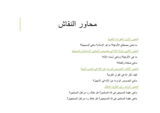 ‫النقاش‬ ‫محاور‬
‫اﻷول‬ ‫المحور‬:‫اللغوية‬ ‫المفردات‬
‫المسيحية؟‬ ‫ماهي‬ ‫اﻹسﻼم؟‬ ‫هو‬ ‫ما‬ ‫اﻷلوهية؟‬ ‫مصطلح‬ ‫معنى‬ ‫ما‬
‫الثاني‬ ‫المحور‬:‫والمسيحية‬ ‫اﻹسﻼمية‬ ‫الديانتين‬ ‫خصوص‬ ‫في‬ ‫اﻹله‬ ‫منزلة‬
‫اﻹله؟‬ ‫أسماء‬ ‫وماهي‬ ‫اﻷلوهية؟‬ ‫هي‬ ‫ما‬
‫وأفعاله؟‬ ‫صفاته‬ ‫ماهي‬
‫الثالث‬ ‫المحور‬:‫الدينية‬ ‫المتون‬ ‫في‬ ‫اﻹله‬ ‫عن‬ ‫الواردة‬ ‫النصوص‬
‫الكريم؟‬ ‫القران‬ ‫في‬ ‫ﷲ‬ ‫ر‬ِ‫ك‬ُ‫ذ‬ ‫كيف‬
‫اﻹنجيل؟‬ ‫في‬ ‫اﻹله‬ ‫عن‬ ‫الواردة‬ ‫النصوص‬ ‫ماهي‬
‫الرابع‬ ‫المحور‬:‫المقابل‬ ‫الطرف‬ ‫رأي‬
‫المسلمين؟‬ ‫قبل‬ ‫من‬ ‫رد‬ ‫هناك‬ ‫هل‬ ‫المسلمين؟‬ ‫إله‬ ‫في‬ ‫المسيحين‬ ‫عقيدة‬ ‫ماهي‬
‫المسيحيين؟‬ ‫قبل‬ ‫من‬ ‫رد‬ ‫هناك‬ ‫هل‬ ‫المسيحيين؟‬ ‫إله‬ ‫في‬ ‫المسلمين‬ ‫عقيدة‬ ‫ماهي‬
 