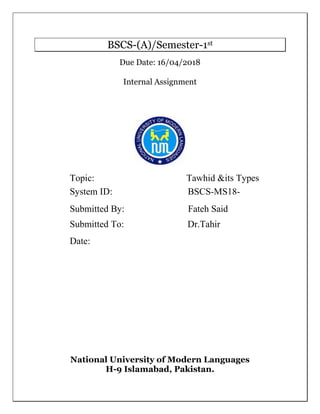 BSCS-(A)/Semester-1st
Due Date: 16/04/2018
Internal Assignment
National University of Modern Languages
H-9 Islamabad, Pakistan.
Topic: Tawhid &its Types
System ID: BSCS-MS18-
Submitted By: Fateh Said
Submitted To: Dr.Tahir
Date:
 