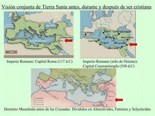 Visión conjunta de Tierra Santa antes, durante y después de ser cristiana




  Imperio Romano: Capital Roma (117 d.C)        Imperio Romano (sólo de Oriente):
                                                Capital Constantinopla (550 d.C)




 Dominio Musulmán antes de las Cruzadas: Divididos en Almorávides, Fatimíes y Selyeúcidas
 