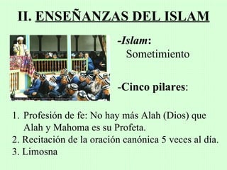 II. ENSEÑANZAS DEL ISLAM
                          -Islam:
                            Sometimiento

                          -Cinco pilares:

1. Profesión de fe: No hay más Alah (Dios) que
   Alah y Mahoma es su Profeta.
2. Recitación de la oración canónica 5 veces al día.
3. Limosna
 