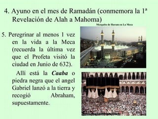 4. Ayuno en el mes de Ramadán (conmemora la 1ª
    Revelación de Alah a Mahoma)
                                  Mezquita de Haram en La Meca



5. Peregrinar al menos 1 vez
    en la vida a la Meca
    (recuerda la última vez
    que el Profeta visitó la
    ciudad en Junio de 632).
      Allí está la Caaba o
    piedra negra que el angel
    Gabriel lanzó a la tierra y
    recogió         Abraham,
    supuestamente.
 