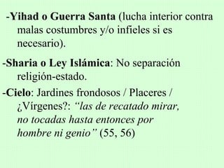-Yihad o Guerra Santa (lucha interior contra
  malas costumbres y/o infieles si es
  necesario).
-Sharia o Ley Islámica: No separación
   religión-estado.
-Cielo: Jardines frondosos / Placeres /
   ¿Vírgenes?: “las de recatado mirar,
   no tocadas hasta entonces por
   hombre ni genio” (55, 56)
 