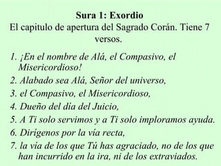 Sura 1: Exordio
El capitulo de apertura del Sagrado Corán. Tiene 7
                      versos.
1. ¡En el nombre de Alá, el Compasivo, el
  Misericordioso!
2. Alabado sea Alá, Señor del universo,
3. el Compasivo, el Misericordioso,
4. Dueño del día del Juicio,
5. A Ti solo servimos y a Ti solo imploramos ayuda.
6. Dirígenos por la vía recta,
7. la vía de los que Tú has agraciado, no de los que
  han incurrido en la ira, ni de los extraviados.
 