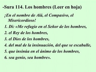 -Sura 114. Los hombres (Leer en hoja)
¡En el nombre de Alá, el Compasivo, el
  Misericordioso!
1. Di: «Me refugio en el Señor de los hombres,
2. el Rey de los hombres,
3. el Dios de los hombres,
4. del mal de la insinuación, del que se escabulle,
5. que insinúa en el ánimo de los hombres,
6. sea genio, sea hombre».
 