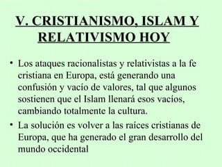 V. CRISTIANISMO, ISLAM Y
     RELATIVISMO HOY
• Los ataques racionalistas y relativistas a la fe
  cristiana en Europa, está generando una
  confusión y vacío de valores, tal que algunos
  sostienen que el Islam llenará esos vacíos,
  cambiando totalmente la cultura.
• La solución es volver a las raíces cristianas de
  Europa, que ha generado el gran desarrollo del
  mundo occidental
 