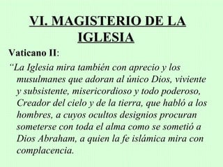 VI. MAGISTERIO DE LA
           IGLESIA
Vaticano II:
“La Iglesia mira también con aprecio y los
  musulmanes que adoran al único Dios, viviente
  y subsistente, misericordioso y todo poderoso,
  Creador del cielo y de la tierra, que habló a los
  hombres, a cuyos ocultos designios procuran
  someterse con toda el alma como se sometió a
  Dios Abraham, a quien la fe islámica mira con
  complacencia.
 