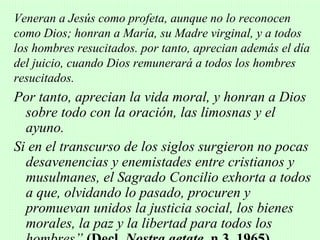 Veneran a Jesús como profeta, aunque no lo reconocen
como Dios; honran a María, su Madre virginal, y a todos
los hombres resucitados. por tanto, aprecian además el día
del juicio, cuando Dios remunerará a todos los hombres
resucitados.
Por tanto, aprecian la vida moral, y honran a Dios
  sobre todo con la oración, las limosnas y el
  ayuno.
Si en el transcurso de los siglos surgieron no pocas
  desavenencias y enemistades entre cristianos y
  musulmanes, el Sagrado Concilio exhorta a todos
  a que, olvidando lo pasado, procuren y
  promuevan unidos la justicia social, los bienes
  morales, la paz y la libertad para todos los
 