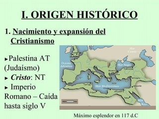 I. ORIGEN HISTÓRICO
1. Nacimiento y expansión del
  Cristianismo

► Palestina AT
(Judaísmo)
► Cristo: NT

► Imperio

Romano – Caída
hasta siglo V
                   Máximo esplendor en 117 d.C
 
