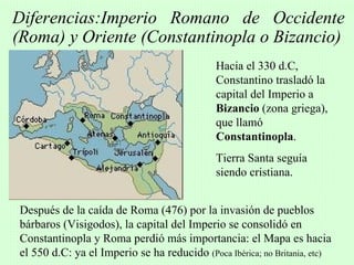 Diferencias:Imperio Romano de Occidente
(Roma) y Oriente (Constantinopla o Bizancio)
                                             Hacia el 330 d.C,
                                             Constantino trasladó la
                                             capital del Imperio a
                                             Bizancio (zona griega),
                                             que llamó
                                             Constantinopla.
                                             Tierra Santa seguía
                                             siendo cristiana.


Después de la caída de Roma (476) por la invasión de pueblos
bárbaros (Visigodos), la capital del Imperio se consolidó en
Constantinopla y Roma perdió más importancia: el Mapa es hacia
el 550 d.C: ya el Imperio se ha reducido (Poca Ibérica; no Britania, etc)
 