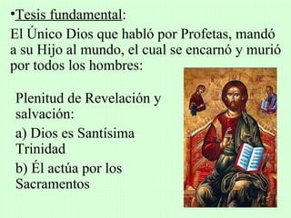 •Tesis fundamental:
El Único Dios que habló por Profetas, mandó
a su Hijo al mundo, el cual se encarnó y murió
por todos los hombres:

Plenitud de Revelación y
salvación:
a) Dios es Santísima
Trinidad
b) Él actúa por los
Sacramentos
 