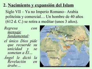 2. Nacimiento y expansión del Islam
 Siglo VII – Ya no Imperio Romano– Arabia
 politeísta y comercial… Un hombre de 40 años
 (612 d. C.) se retira a meditar (unos 3 años).
Regresa        con
  mensaje
  fundamental:
el único Dios pide
  que recuerde su                  Arabia
  unicidad y se
  sometan a Él…
Ángel le dictó la
  Revelación    en
  árabe…
 