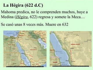 La Hégira (622 d.C)
Mahoma predica, no le comprenden muchos, huye a
Medina (Hégira, 622) regresa y somete la Meca…
Se casó unas 8 veces más. Muere en 632
 