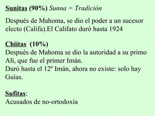 Sunitas (90%) Sunna = Tradición
Después de Mahoma, se dio el poder a un sucesor
electo (Califa).El Califato duró hasta 1924

Chiítas (10%)
Después de Mahoma se dio la autoridad a su primo
Alí, que fue el primer Imán.
Duró hasta el 12º Imán, ahora no existe: solo hay
Guías.

Sufitas:
Acusados de no-ortodoxia
 