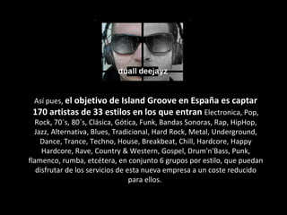 Así pues,  el objetivo de Island Groove en España es captar 170 artistas de 33 estilos en los que entran  Electronica, Pop, Rock, 70`s, 80`s, Clásica, Gótica, Funk, Bandas Sonoras, Rap, HipHop, Jazz, Alternativa, Blues, Tradicional, Hard Rock, Metal, Underground, Dance, Trance, Techno, House, Breakbeat, Chill, Hardcore, Happy Hardcore, Rave, Country & Western, Gospel, Drum'n'Bass, Punk, flamenco, rumba, etcétera, en conjunto 6 grupos por estilo, que puedan disfrutar de los servicios de esta nueva empresa a un coste reducido para ellos.  