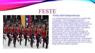 FESTE
Festa dell’Indipendenza.
La celebrazione più sentita è quella del
17 giugno, che festeggia il giorno
dell’indipendenza dalla Danimarca e la
fondazione della Repubblica d’Islanda.La
mattina, chi si troverà a Reykjavik per
partecipare ai festeggiamenti, assisterà
ad una festa dalle note solenni e
patriottiche, mentre nel pomeriggio la
festa acquista un’atmosfera familiare e
amichevole, con intrattenimenti, vivaci
parate, concerti e balli nelle strade,
spettacoli teatrali improvvisati, mangiatori
di fuoco ed altre attrazioni da circo o da
carnevale, cui partecipano più di un terzo
degli abitanti della capitale.
 