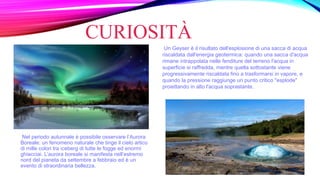CURIOSITÀ
Nel periodo autunnale è possibile osservare l’Aurora
Boreale: un fenomeno naturale che tinge il cielo artico
di mille colori tra iceberg di tutte le fogge ed enormi
ghiacciai. L’aurora boreale si manifesta nell’estremo
nord del pianeta da settembre a febbraio ed è un
evento di straordinaria bellezza.
Un Geyser è il risultato dell'esplosione di una sacca di acqua
riscaldata dall'energia geotermica: quando una sacca d'acqua
rimane intrappolata nelle fenditure del terreno l'acqua in
superficie si raffredda, mentre quella sottostante viene
progressivamente riscaldata fino a trasformarsi in vapore, e
quando la pressione raggiunge un punto critico "esplode"
proiettando in alto l'acqua soprastante.
 