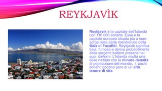 REYKJAVÌK
Reykjavìk è la capitale dell’Islanda
con 116.000 abitanti. Essa è la
capitale europea situata più a nord:
sorge nella parte meridionale della
Baia di Faxaflòi. Reykjavìk significa
baia fumosa e deriva probabilmente
dalle sorgenti bollenti presenti nei
suoi dintorni. L’Islanda risulta una
delle nazioni con la minore densità
di popolazione del mondo; i. pochi
abitanti godono però di un alto
tenore di vita.
 