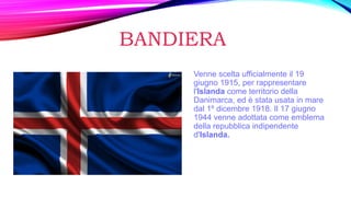 BANDIERA
Venne scelta ufficialmente il 19
giugno 1915, per rappresentare
l'Islanda come territorio della
Danimarca, ed è stata usata in mare
dal 1º dicembre 1918. Il 17 giugno
1944 venne adottata come emblema
della repubblica indipendente
d'Islanda.
 