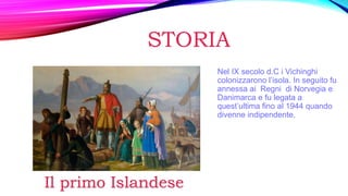 STORIA
Nel IX secolo d.C i Vichinghi
colonizzarono l’isola. In seguito fu
annessa ai Regni di Norvegia e
Danimarca e fu legata a
quest’ultima fino al 1944 quando
divenne indipendente.
Il primo Islandese
 