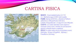 CARTINA FISICA
MONTI: Hvannadalshnjúkur (2.110
m.) Bárðarbunga (2.000 metri esatti).
FIUMI: Þjórsá (230 Km), Jökulsá á Fjöllum
(206 Km) e Ölfusá/Hvítá (185 Km).
LAGHI: Þingvallavatn ,il Lögurinn ed il Mývatn.
COSTE: Le coste islandesi sono aspre e
rocciose verso nord, mentre al sud lasciano
spazio a litorali bassi e sabbiosi.
ISOLE: le altre isole che la circondano sono:
Heimaey Hrísey á Eyjafirði ,Hjörsey í
Faxaflóa e Grímsey
 
