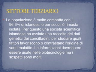SETTORE TERZIARIOSETTORE TERZIARIO
●
La popolazione è molto compatta,con il
96,6% di islandesi e per secoli è rimasta
isolata. Per questo una società scientifica
islandese ha avviato una raccolta dei dati
genetici dei concittadini, per studiare quali
fattori favoriscono o contrastano l'origine di
varie malattie. Le informazioni dovrebbero
essere usate nelle biotecnologie ma i
sospetti sono molti.
 
