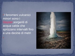 ●
I fenomeni vulcanici
minori sono i
Geyser,sorgenti di
acqua calda che
sprizzano intervalli fino
a una decine di metri
●
 
