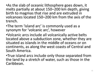 •As the slab of oceanic lithosphere goes down, it
melts partially at about 150–200 km depth, giving
birth to magmas that rise and are extruded in
volcanoes located 150–200 km from the axis of the
trench.
•The term ‘island arc’ is commonly used as a
synonym for ‘volcanic arc’, however
•Volcanic arcs include all volcanically active belts
located above a subduction zone, whether they are
situated as islands in the middle of oceans or on
continents, as along the west coasts of Central and
South America.
•True island arcs include only those separated from
the land by a stretch of water, such as those in the
Caribbean.
11
 