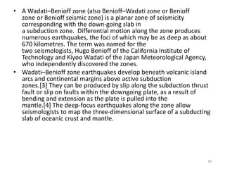 • A Wadati–Benioff zone (also Benioff–Wadati zone or Benioff
zone or Benioff seismic zone) is a planar zone of seismicity
corresponding with the down-going slab in
a subduction zone. Differential motion along the zone produces
numerous earthquakes, the foci of which may be as deep as about
670 kilometres. The term was named for the
two seismologists, Hugo Benioff of the California Institute of
Technology and Kiyoo Wadati of the Japan Meteorological Agency,
who independently discovered the zones.
• Wadati–Benioff zone earthquakes develop beneath volcanic island
arcs and continental margins above active subduction
zones.[3] They can be produced by slip along the subduction thrust
fault or slip on faults within the downgoing plate, as a result of
bending and extension as the plate is pulled into the
mantle.[4] The deep-focus earthquakes along the zone allow
seismologists to map the three-dimensional surface of a subducting
slab of oceanic crust and mantle.
18
 