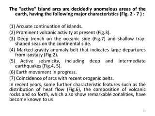 The "active" island arcs are decidedly anomalous areas of the
earth, having the following major characteristics (Fig. 2 - 7 ) :
(1) Arcuate continuation of islands.
(2) Prominent volcanic activity at present (Fig.3).
(3) Deep trench on the oceanic side (Fig.7) and shallow tray-
shaped seas on the continental side.
(4) Marked gravity anomaly belt that indicates large departures
from isostasy (Fig.2).
(5) Active seismicity, including deep and intermediate
earthquakes (Fig.4, 5).
(6) Earth movement in progress.
(7) Coincidence of arcs with recent orogenic belts.
In recent years, some further characteristic features such as the
distribution of heat flow (Fig.6), the composition of volcanic
rocks and so forth, which also show remarkable zonalities, have
become known to us
21
 