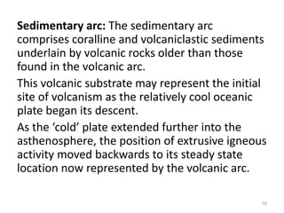 Sedimentary arc: The sedimentary arc
comprises coralline and volcaniclastic sediments
underlain by volcanic rocks older than those
found in the volcanic arc.
This volcanic substrate may represent the initial
site of volcanism as the relatively cool oceanic
plate began its descent.
As the ‘cold’ plate extended further into the
asthenosphere, the position of extrusive igneous
activity moved backwards to its steady state
location now represented by the volcanic arc.
58
 