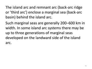 The island arc and remnant arc (back-arc ridge
or ‘third arc’) enclose a marginal sea (back-arc
basin) behind the island arc.
Such marginal seas are generally 200–600 km in
width. In some island arc systems there may be
up to three generations of marginal seas
developed on the landward side of the island
arc.
59
 