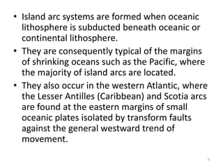 • Island arc systems are formed when oceanic
lithosphere is subducted beneath oceanic or
continental lithosphere.
• They are consequently typical of the margins
of shrinking oceans such as the Pacific, where
the majority of island arcs are located.
• They also occur in the western Atlantic, where
the Lesser Antilles (Caribbean) and Scotia arcs
are found at the eastern margins of small
oceanic plates isolated by transform faults
against the general westward trend of
movement.
6
 