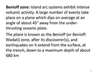 Benioff zone: Island arc systems exhibit intense
volcanic activity. A large number of events take
place on a plane which dips on average at an
angle of about 45° away from the under-
thrusting oceanic plate.
The plane is known as the Benioff (or Benioff-
Wadati) zone, after its discoverer(s), and
earthquakes on it extend from the surface, at
the trench, down to a maximum depth of about
680 km
66
 