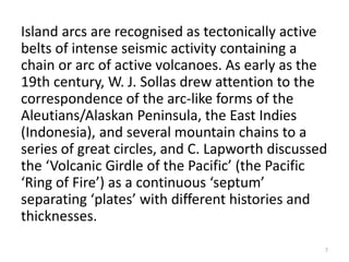 Island arcs are recognised as tectonically active
belts of intense seismic activity containing a
chain or arc of active volcanoes. As early as the
19th century, W. J. Sollas drew attention to the
correspondence of the arc-like forms of the
Aleutians/Alaskan Peninsula, the East Indies
(Indonesia), and several mountain chains to a
series of great circles, and C. Lapworth discussed
the ‘Volcanic Girdle of the Pacific’ (the Pacific
‘Ring of Fire’) as a continuous ‘septum’
separating ‘plates’ with different histories and
thicknesses.
7
 