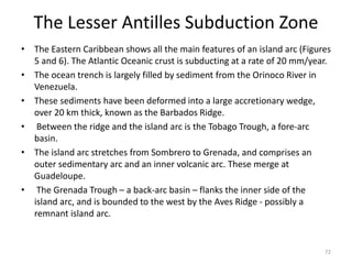 The Lesser Antilles Subduction Zone
• The Eastern Caribbean shows all the main features of an island arc (Figures
5 and 6). The Atlantic Oceanic crust is subducting at a rate of 20 mm/year.
• The ocean trench is largely filled by sediment from the Orinoco River in
Venezuela.
• These sediments have been deformed into a large accretionary wedge,
over 20 km thick, known as the Barbados Ridge.
• Between the ridge and the island arc is the Tobago Trough, a fore-arc
basin.
• The island arc stretches from Sombrero to Grenada, and comprises an
outer sedimentary arc and an inner volcanic arc. These merge at
Guadeloupe.
• The Grenada Trough – a back-arc basin – flanks the inner side of the
island arc, and is bounded to the west by the Aves Ridge - possibly a
remnant island arc.
72
 