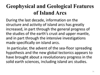 Geophysical and Geological Features
of Island Arcs
During the last decade, information on the
structure and activity of island arcs has greatly
increased, in part through the general progress of
the studies of the earth's crust and upper mantle,
and in part through the intensive investigations
made specifically on island arcs.
In particular, the advent of the sea-floor spreading
hypothesis and the new global tectonics appears to
have brought about a revolutionary progress in the
solid earth sciences, including island arc studies.
74
 