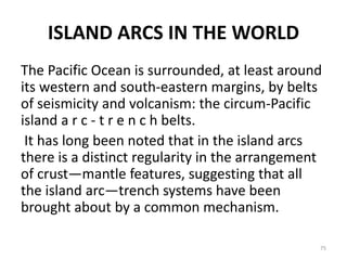 ISLAND ARCS IN THE WORLD
The Pacific Ocean is surrounded, at least around
its western and south-eastern margins, by belts
of seismicity and volcanism: the circum-Pacific
island a r c - t r e n c h belts.
It has long been noted that in the island arcs
there is a distinct regularity in the arrangement
of crust—mantle features, suggesting that all
the island arc—trench systems have been
brought about by a common mechanism.
75
 