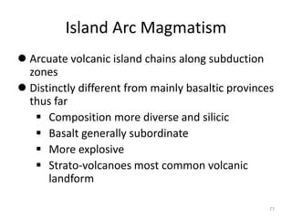 Island Arc Magmatism
 Arcuate volcanic island chains along subduction
zones
 Distinctly different from mainly basaltic provinces
thus far
 Composition more diverse and silicic
 Basalt generally subordinate
 More explosive
 Strato-volcanoes most common volcanic
landform
77
 