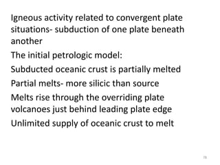 Igneous activity related to convergent plate
situations- subduction of one plate beneath
another
The initial petrologic model:
Subducted oceanic crust is partially melted
Partial melts- more silicic than source
Melts rise through the overriding plate
volcanoes just behind leading plate edge
Unlimited supply of oceanic crust to melt
78
 