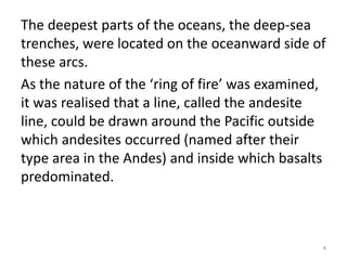 The deepest parts of the oceans, the deep-sea
trenches, were located on the oceanward side of
these arcs.
As the nature of the ‘ring of fire’ was examined,
it was realised that a line, called the andesite
line, could be drawn around the Pacific outside
which andesites occurred (named after their
type area in the Andes) and inside which basalts
predominated.
8
 