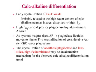 Calc-alkaline differentiation
 Early crystallization of Fe-Ti oxide
Probably related to the high water content of calc-
alkaline magmas in arcs, dissolves  high fO2
 High PH2O also depresses plagioclase liquidus  more
An-rich
 As hydrous magma rises, DP  plagioclase liquidus
moves to higher T  crystallization of considerable An-
rich-SiO2-poor plagioclase
 The crystallization of anorthitic plagioclase and low-
silica, high-Fe hornblende may be an alternative
mechanism for the observed calc-alkaline differentiation
trend
 