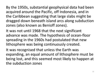 By the 1950s, substantial geophysical data had been
acquired around the Pacific, off Indonesia, and in
the Caribbean suggesting that large slabs might be
dragged down beneath island arcs along subduction
zones (also known as Benioff zones).
It was not until 1968 that the next significant
advance was made. The hypothesis of ocean-floor
spreading in the 1960s had postulated that new
lithosphere was being continuously created.
It was recognised that unless the Earth was
expanding, an equal amount of lithosphere must be
being lost, and this seemed most likely to happen at
the subduction zones
10
 