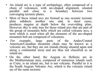 • An island arc is a type of archipelago, often composed of a
chain of volcanoes, with arc-shaped alignment, situated
parallel and close to a boundary between two
converging tectonic plates.
• Most of these island arcs are formed as one oceanic tectonic
plate subducts another one and, in most cases,
produces magma at depth below the over-riding plate.
However, this is only true for those island arcs that are part of
the group of mountain belts which are called volcanic arcs, a
term which is used when all the elements of the arc-shaped
mountain belt are composed of volcanoes.
• For example, large parts of the Andes/Central
American/Canadian mountain chain may be known as a
volcanic arc, but they are not islands (being situated upon and
along a continental area) and are thus not classified as an
island arc.
• On the other hand, the Aegean or Hellenic arc in
the Mediterranean area, composed of numerous islands such
as Crete, is an island arc, but is not volcanic. Parallel to it is
the South Aegean Volcanic Arc, which is the volcanic island
arc of the same tectonic 13
 